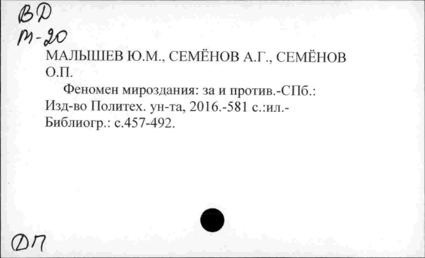 ﻿МАЛЫШЕВ Ю.М., СЕМЁНОВ А.Г., СЕМЁНОВ О.П.
Феномен мироздания: за и против.-СПб.: Изд-во Политех, ун-та, 2016.-581 с.:ил.-Библиогр.: с.457-492.
ФП